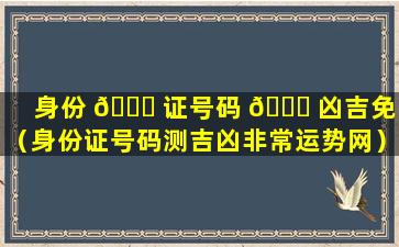 身份 🐋 证号码 🐎 凶吉免费（身份证号码测吉凶非常运势网）
